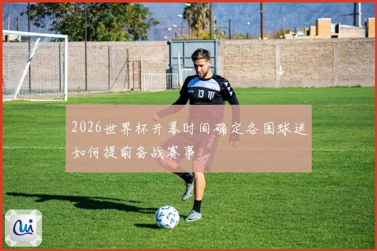 2026世界杯开幕时间确定各国球迷如何提前备战赛事