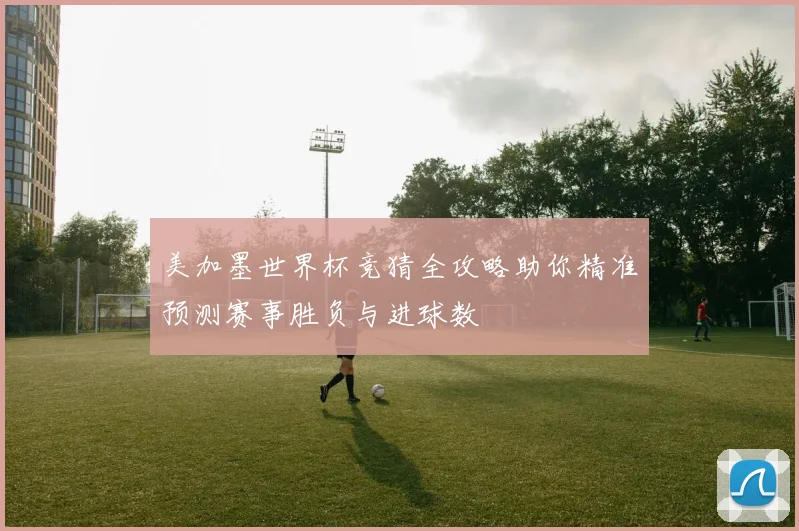 美加墨世界杯竞猜全攻略助你精准预测赛事胜负与进球数