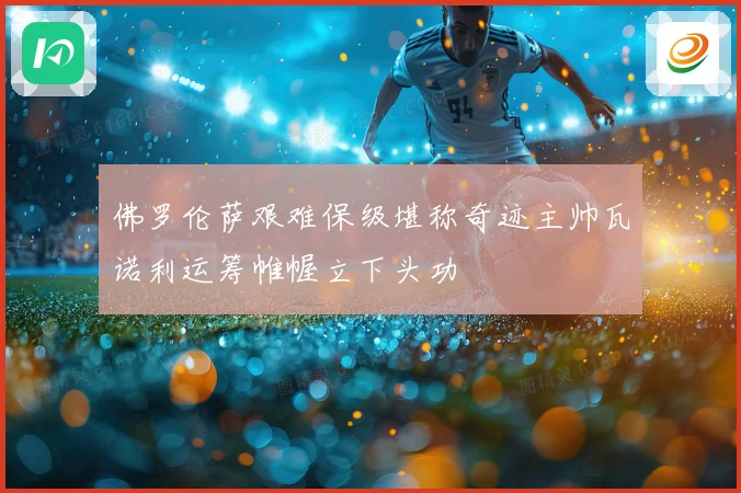 佛罗伦萨艰难保级堪称奇迹主帅瓦诺利运筹帷幄立下头功