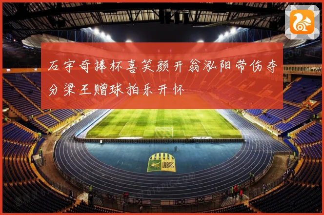 石宇奇捧杯喜笑颜开翁泓阳带伤夺分梁王赠球拍乐开怀