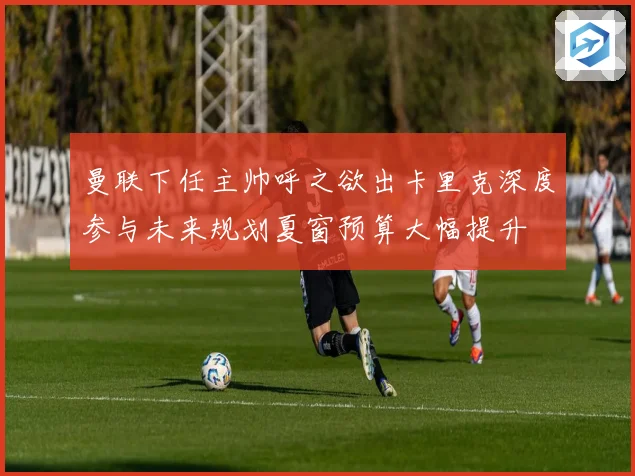 曼联下任主帅呼之欲出卡里克深度参与未来规划夏窗预算大幅提升